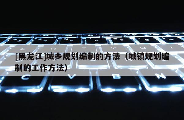 [黑龙江]城乡规划编制的方法（城镇规划编制的工作方法）