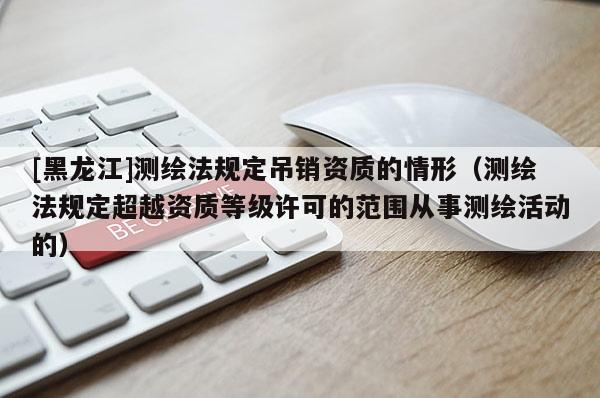 [黑龙江]测绘法规定吊销资质的情形（测绘法规定超越资质等级许可的范围从事测绘活动的）