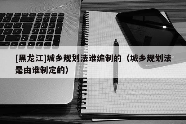 [黑龙江]城乡规划法谁编制的（城乡规划法是由谁制定的）