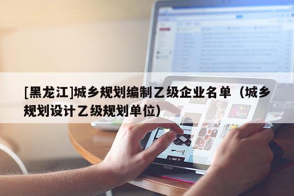 [黑龙江]城乡规划编制乙级企业名单（城乡规划设计乙级规划单位）