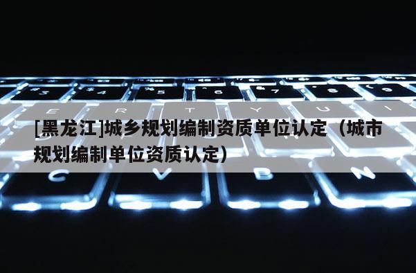 [黑龙江]城乡规划编制资质单位认定（城市规划编制单位资质认定）