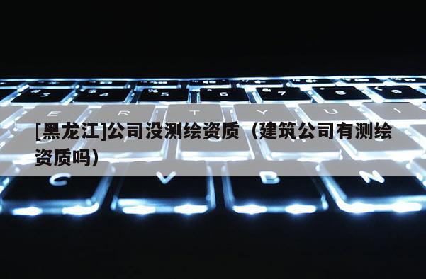 [黑龙江]公司没测绘资质（建筑公司有测绘资质吗）
