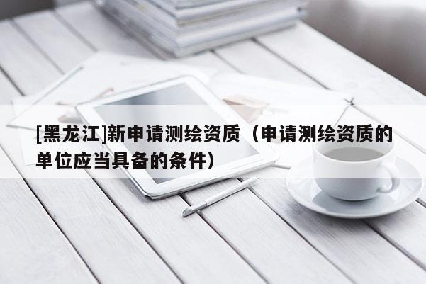 [黑龙江]新申请测绘资质（申请测绘资质的单位应当具备的条件）