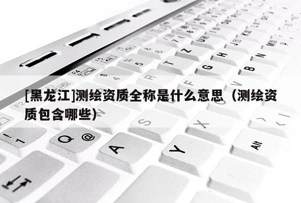 [黑龙江]测绘资质全称是什么意思（测绘资质包含哪些）