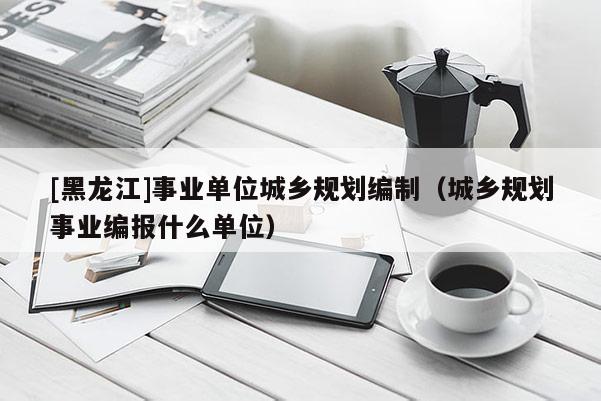 [黑龙江]事业单位城乡规划编制（城乡规划事业编报什么单位）