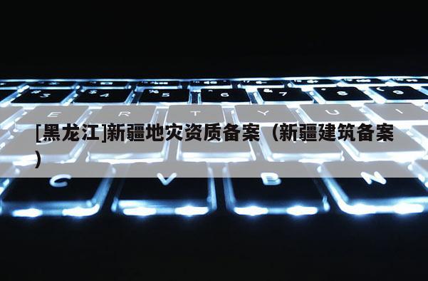 [黑龙江]新疆地灾资质备案（新疆建筑备案）