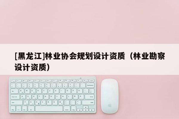 [黑龙江]林业协会规划设计资质（林业勘察设计资质）