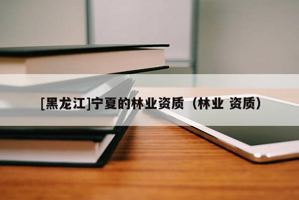 [黑龙江]宁夏的林业资质（林业 资质）