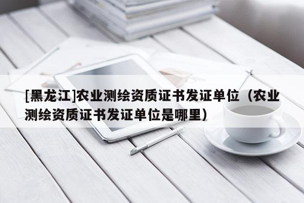 [黑龙江]农业测绘资质证书发证单位（农业测绘资质证书发证单位是哪里）
