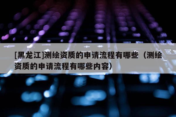 [黑龙江]测绘资质的申请流程有哪些（测绘资质的申请流程有哪些内容）