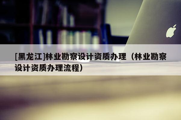 [黑龙江]林业勘察设计资质办理（林业勘察设计资质办理流程）