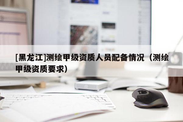 [黑龙江]测绘甲级资质人员配备情况（测绘甲级资质要求）