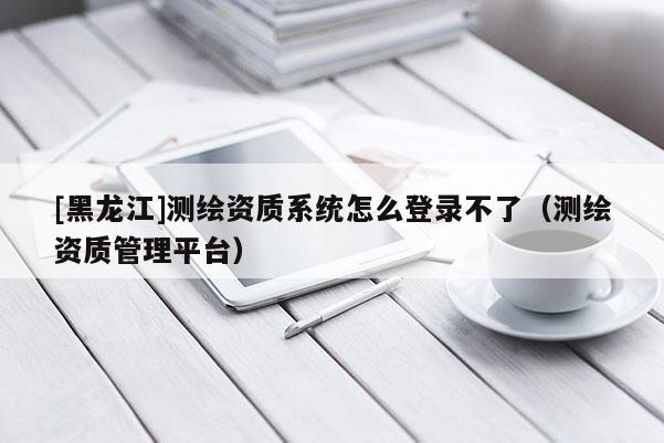 [黑龙江]测绘资质系统怎么登录不了（测绘资质管理平台）