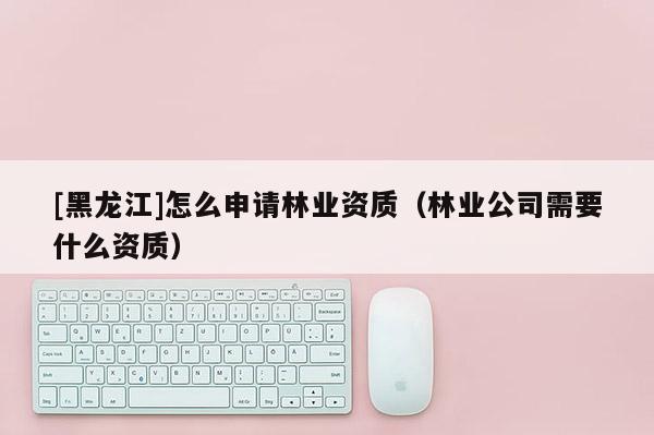 [黑龙江]怎么申请林业资质（林业公司需要什么资质）