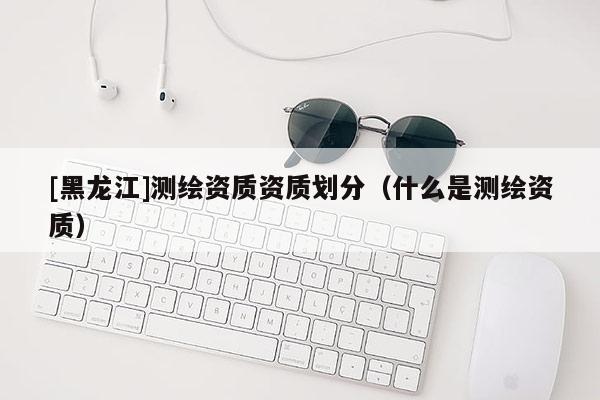 [黑龙江]测绘资质资质划分（什么是测绘资质）