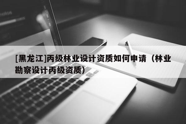 [黑龙江]丙级林业设计资质如何申请（林业勘察设计丙级资质）