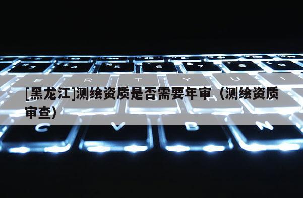 [黑龙江]测绘资质是否需要年审（测绘资质审查）