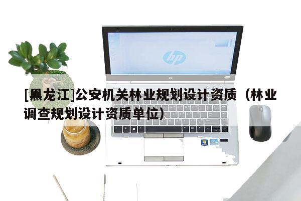 [黑龙江]公安机关林业规划设计资质（林业调查规划设计资质单位）