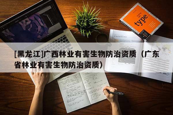 [黑龙江]广西林业有害生物防治资质（广东省林业有害生物防治资质）