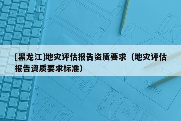 [黑龙江]地灾评估报告资质要求（地灾评估报告资质要求标准）