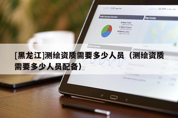 [黑龙江]测绘资质需要多少人员（测绘资质需要多少人员配备）