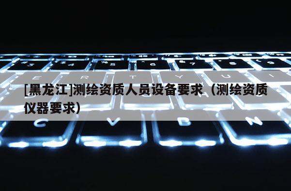 [黑龙江]测绘资质人员设备要求（测绘资质仪器要求）