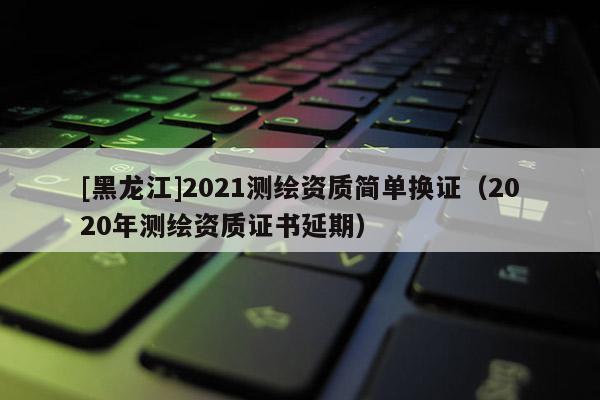 [黑龙江]2021测绘资质简单换证（2020年测绘资质证书延期）