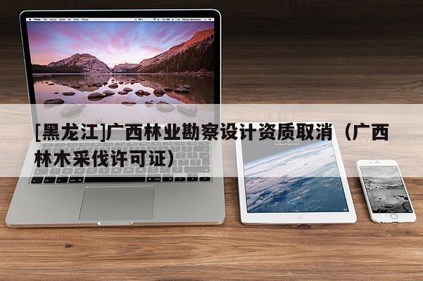 [黑龙江]广西林业勘察设计资质取消（广西林木采伐许可证）