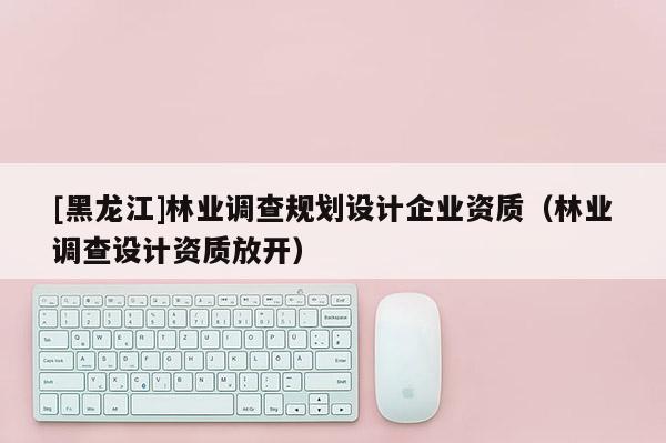 [黑龙江]林业调查规划设计企业资质（林业调查设计资质放开）