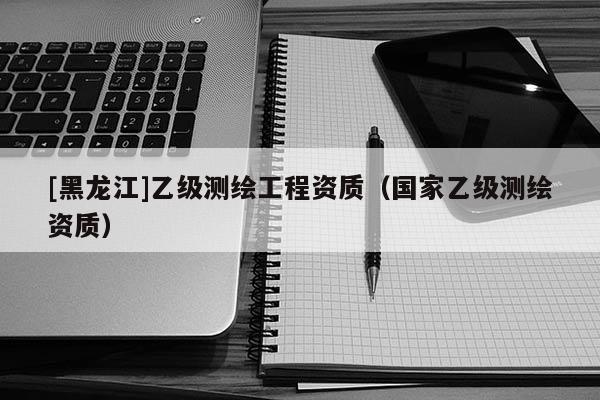[黑龙江]乙级测绘工程资质（国家乙级测绘资质）