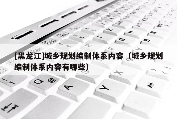 [黑龙江]城乡规划编制体系内容（城乡规划编制体系内容有哪些）