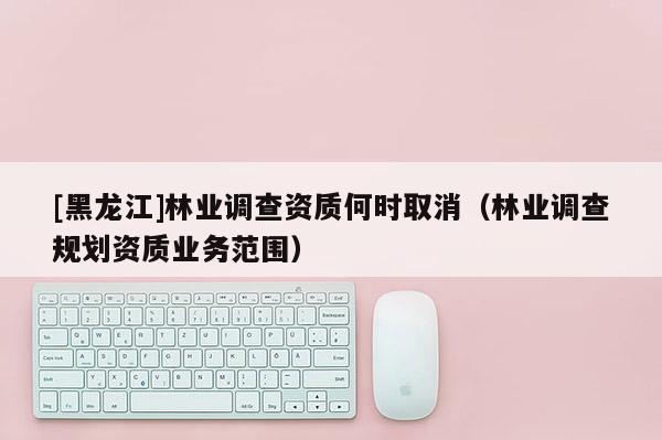 [黑龙江]林业调查资质何时取消（林业调查规划资质业务范围）