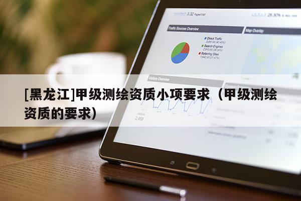 [黑龙江]甲级测绘资质小项要求（甲级测绘资质的要求）
