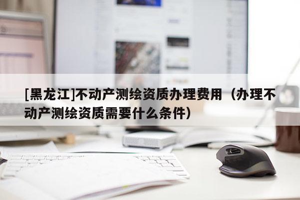 [黑龙江]不动产测绘资质办理费用（办理不动产测绘资质需要什么条件）