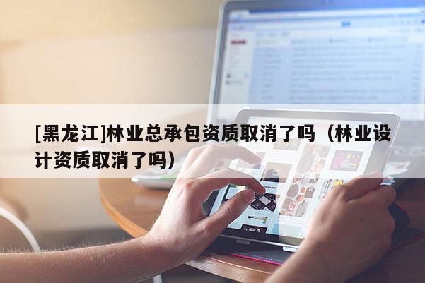 [黑龙江]林业总承包资质取消了吗（林业设计资质取消了吗）