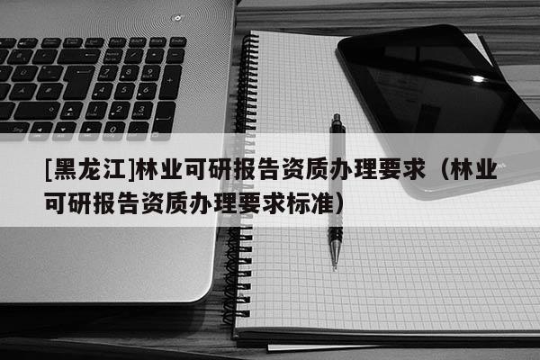 [黑龙江]林业可研报告资质办理要求（林业可研报告资质办理要求标准）