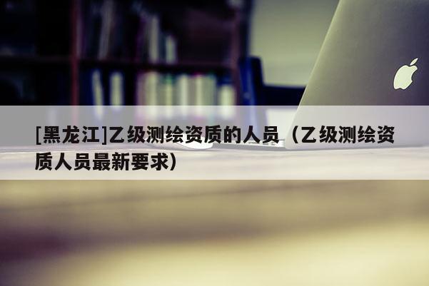 [黑龙江]乙级测绘资质的人员（乙级测绘资质人员最新要求）