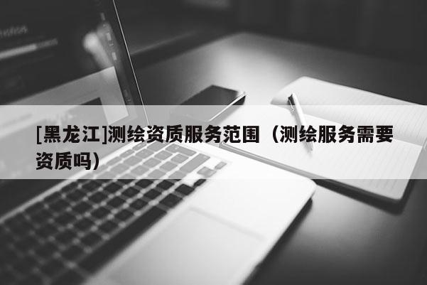 [黑龙江]测绘资质服务范围（测绘服务需要资质吗）