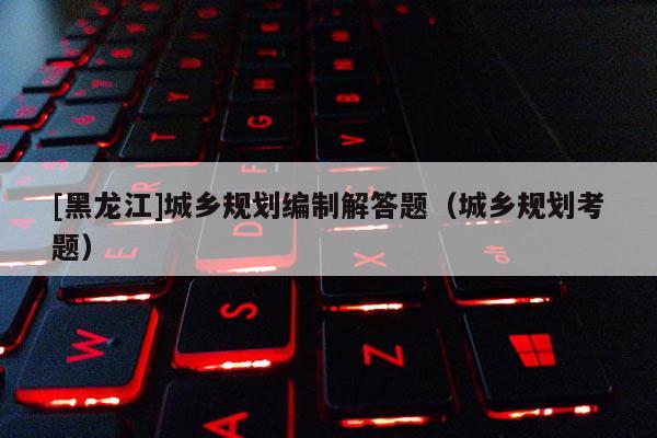 [黑龙江]城乡规划编制解答题（城乡规划考题）