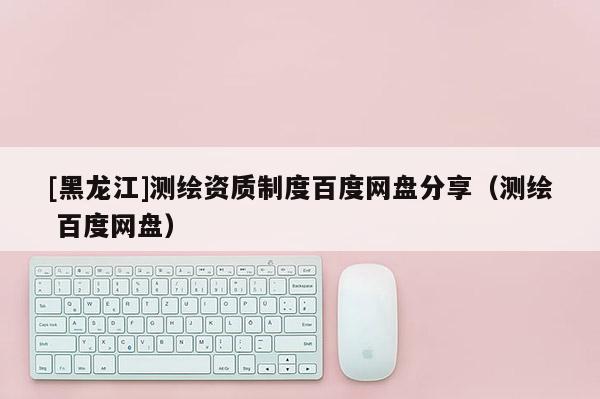 [黑龙江]测绘资质制度百度网盘分享（测绘 百度网盘）