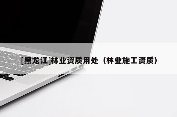 [黑龙江]林业资质用处（林业施工资质）
