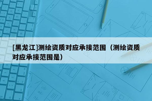 [黑龙江]测绘资质对应承接范围（测绘资质对应承接范围是）