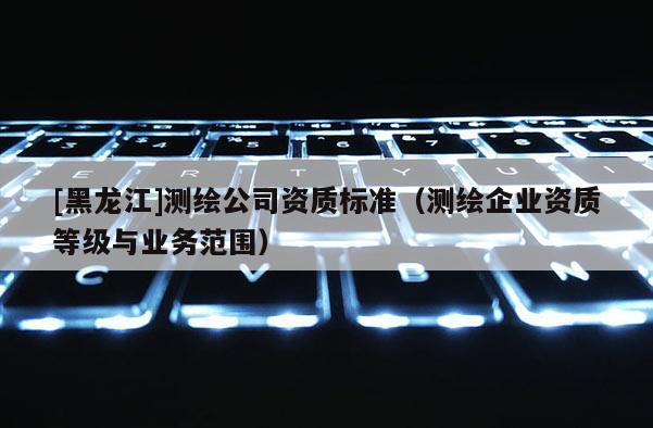 [黑龙江]测绘公司资质标准（测绘企业资质等级与业务范围）