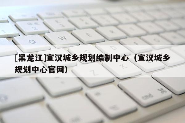 [黑龙江]宣汉城乡规划编制中心（宣汉城乡规划中心官网）