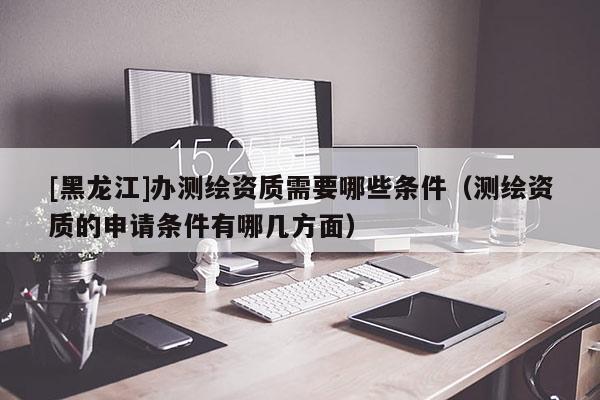 [黑龙江]办测绘资质需要哪些条件（测绘资质的申请条件有哪几方面）