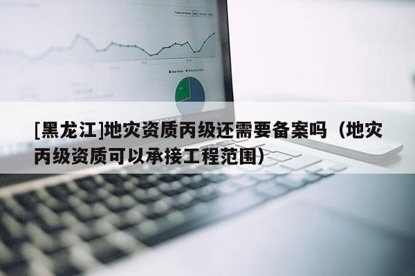 [黑龙江]地灾资质丙级还需要备案吗（地灾丙级资质可以承接工程范围）