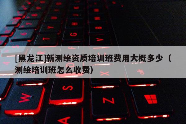 [黑龙江]新测绘资质培训班费用大概多少（测绘培训班怎么收费）