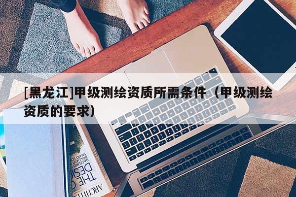 [黑龙江]甲级测绘资质所需条件（甲级测绘资质的要求）