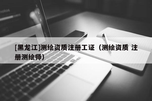 [黑龙江]测绘资质注册工证（测绘资质 注册测绘师）