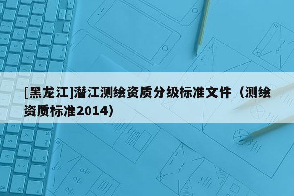 [黑龙江]潜江测绘资质分级标准文件（测绘资质标准2014）